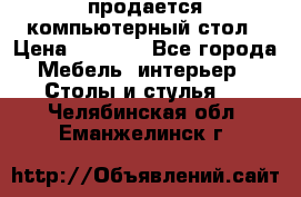 продается компьютерный стол › Цена ­ 1 000 - Все города Мебель, интерьер » Столы и стулья   . Челябинская обл.,Еманжелинск г.